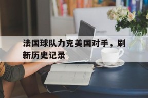米6体育平台-法国球队力克美国对手,刷新历史记录是真的吗
