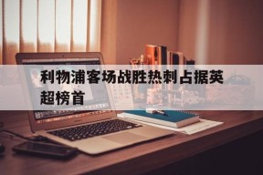 M6体育下载-利物浦客场战胜热刺占据英超榜首(利物浦客场战胜热刺占据英超榜首吗)