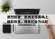 M6体育下载-包含激烈较量：亚洲足球赛场上精彩纷呈，球员们全力以赴的词条