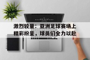 M6体育下载-包含激烈较量：亚洲足球赛场上精彩纷呈，球员们全力以赴的词条