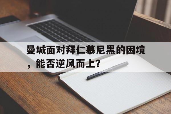 曼城面对拜仁慕尼黑的困境，能否逆风而上？的简单介绍
